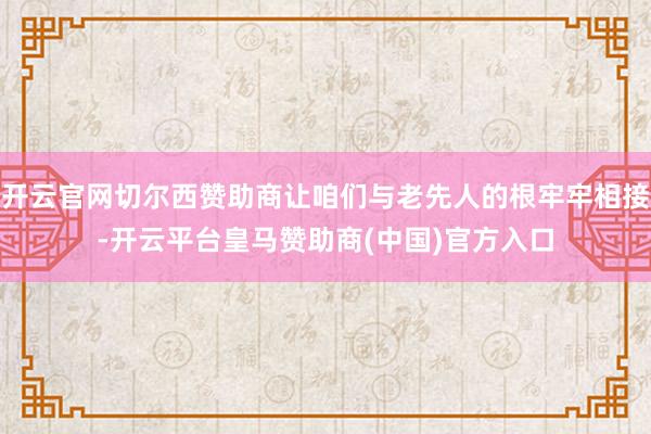 开云官网切尔西赞助商让咱们与老先人的根牢牢相接-开云平台皇马赞助商(中国)官方入口