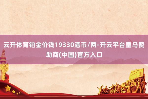 云开体育铂金价钱19330港币/两-开云平台皇马赞助商(中国)官方入口
