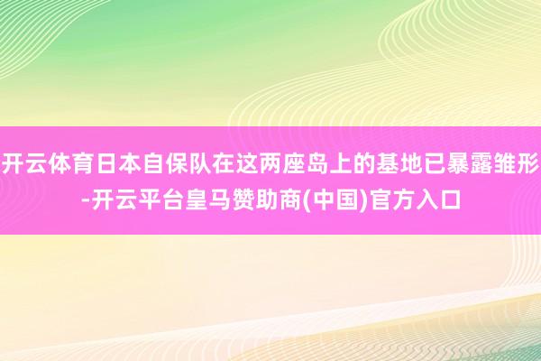 开云体育日本自保队在这两座岛上的基地已暴露雏形-开云平台皇马赞助商(中国)官方入口