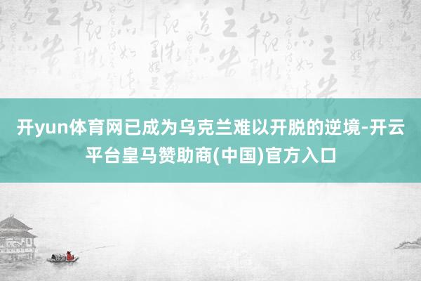 开yun体育网已成为乌克兰难以开脱的逆境-开云平台皇马赞助商(中国)官方入口