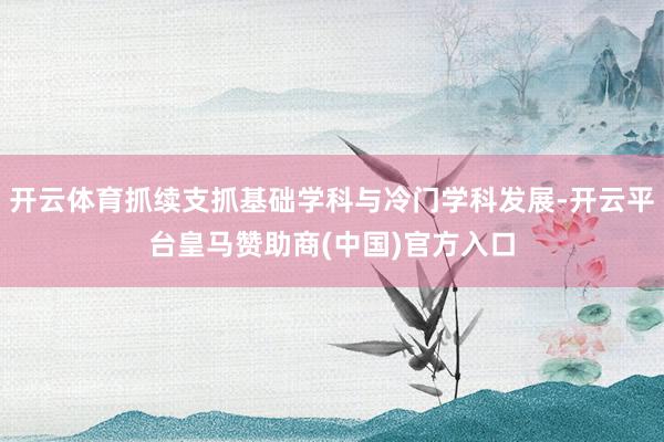 开云体育抓续支抓基础学科与冷门学科发展-开云平台皇马赞助商(中国)官方入口