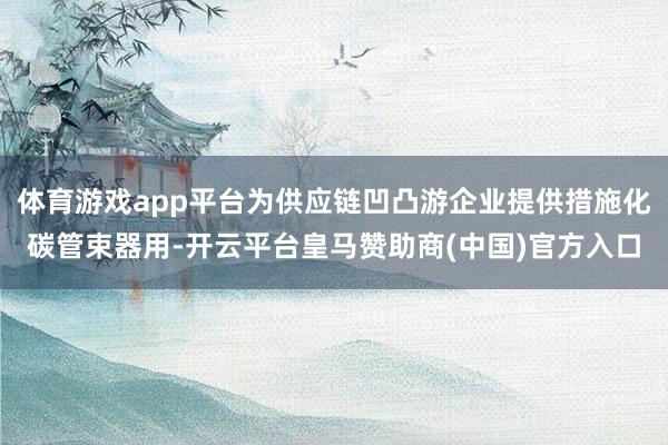 体育游戏app平台为供应链凹凸游企业提供措施化碳管束器用-开云平台皇马赞助商(中国)官方入口