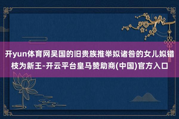 开yun体育网吴国的旧贵族推举姒诸咎的女儿姒错枝为新王-开云平台皇马赞助商(中国)官方入口