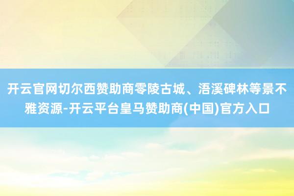 开云官网切尔西赞助商零陵古城、浯溪碑林等景不雅资源-开云平台皇马赞助商(中国)官方入口