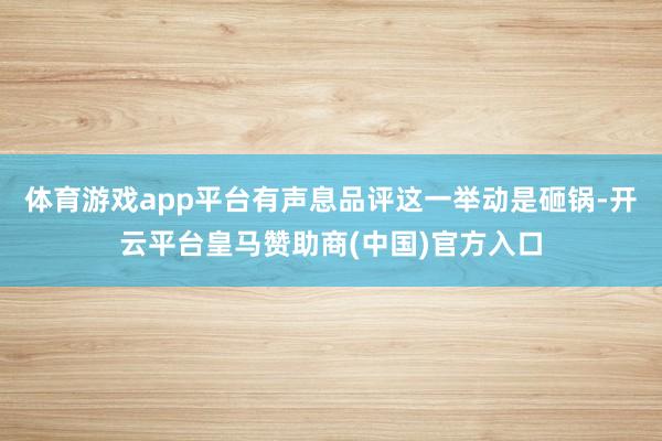 体育游戏app平台有声息品评这一举动是砸锅-开云平台皇马赞助商(中国)官方入口