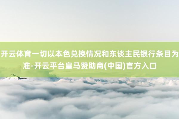 开云体育一切以本色兑换情况和东谈主民银行条目为准-开云平台皇马赞助商(中国)官方入口