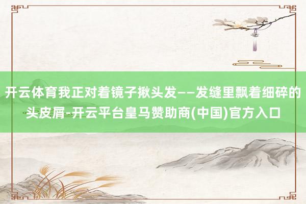开云体育我正对着镜子揪头发——发缝里飘着细碎的头皮屑-开云平台皇马赞助商(中国)官方入口