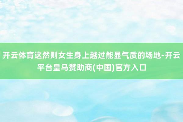开云体育这然则女生身上越过能显气质的场地-开云平台皇马赞助商(中国)官方入口