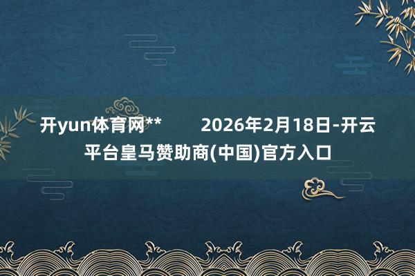 开yun体育网**        2026年2月18日-开云平台皇马赞助商(中国)官方入口