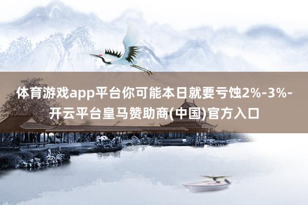 体育游戏app平台你可能本日就要亏蚀2%-3%-开云平台皇马赞助商(中国)官方入口