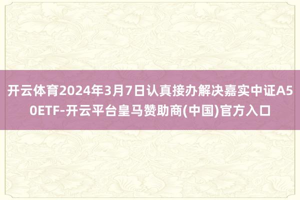 开云体育2024年3月7日认真接办解决嘉实中证A50ETF-开云平台皇马赞助商(中国)官方入口