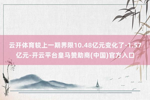 云开体育较上一期界限10.48亿元变化了-1.57亿元-开云平台皇马赞助商(中国)官方入口