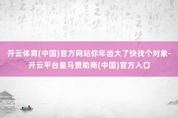 开云体育(中国)官方网站你年齿大了快找个对象-开云平台皇马赞助商(中国)官方入口